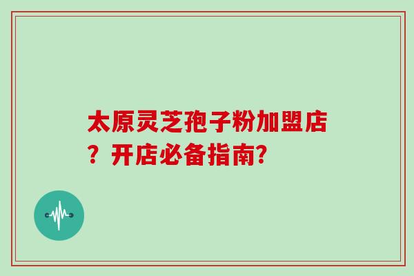太原灵芝孢子粉加盟店？开店必备指南？