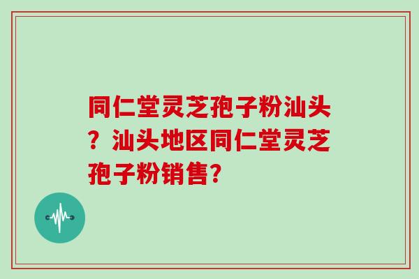 同仁堂灵芝孢子粉汕头？汕头地区同仁堂灵芝孢子粉销售？