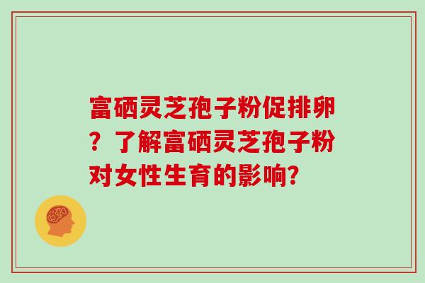 富硒灵芝孢子粉促排卵？了解富硒灵芝孢子粉对女性生育的影响？