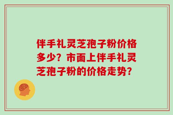 伴手礼灵芝孢子粉价格多少？市面上伴手礼灵芝孢子粉的价格走势？