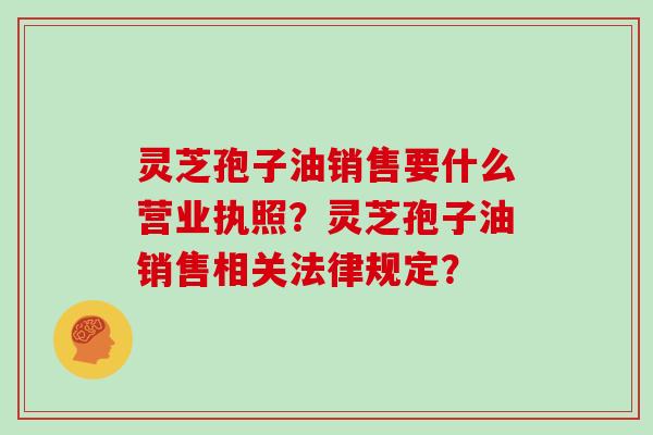 灵芝孢子油销售要什么营业执照?灵芝孢子油销售相关法律规定?-第1张图片-灵芝大师 灵芝孢子油销售要什么营业执照?灵芝孢子油销售相关法律规定?-第1张图片-灵芝大师