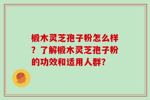 椴木灵芝孢子粉怎么样？了解椴木灵芝孢子粉的功效和适用人群？
