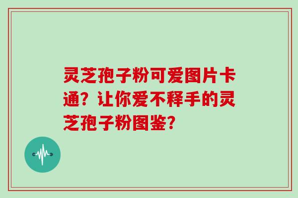 灵芝孢子粉可爱图片卡通？让你爱不释手的灵芝孢子粉图鉴？