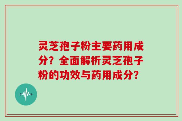 灵芝孢子粉主要药用成分？全面解析灵芝孢子粉的功效与药用成分？