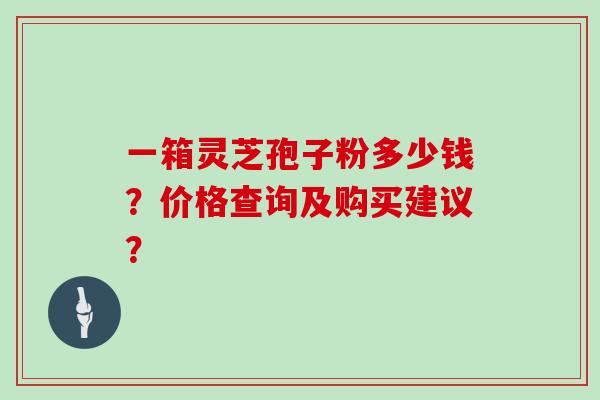 一箱灵芝孢子粉多少钱？价格查询及购买建议？