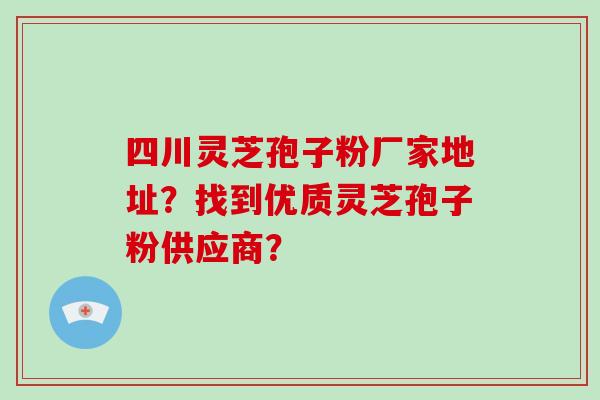 四川灵芝孢子粉厂家地址？找到优质灵芝孢子粉供应商？