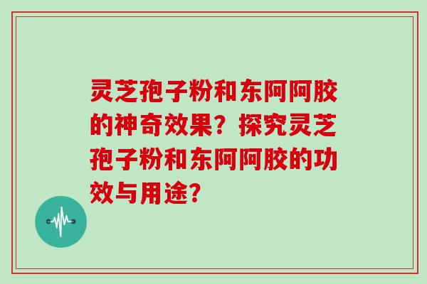 灵芝孢子粉和东阿阿胶的神奇效果？探究灵芝孢子粉和东阿阿胶的功效与用途？