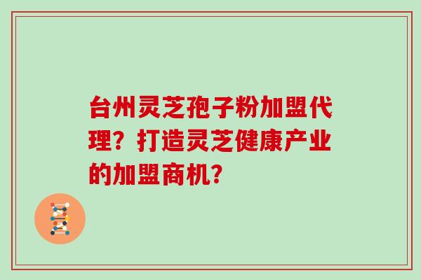 台州灵芝孢子粉加盟代理？打造灵芝健康产业的加盟商机？