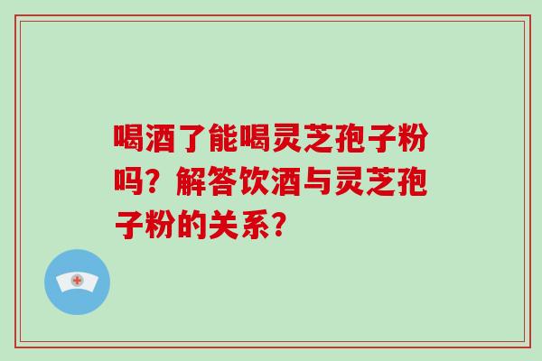 喝酒了能喝灵芝孢子粉吗？解答饮酒与灵芝孢子粉的关系？