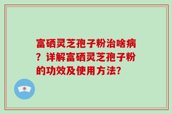 富硒灵芝孢子粉治啥病？详解富硒灵芝孢子粉的功效及使用方法？