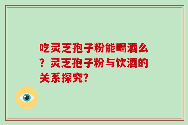 吃灵芝孢子粉能喝酒么？灵芝孢子粉与饮酒的关系探究？