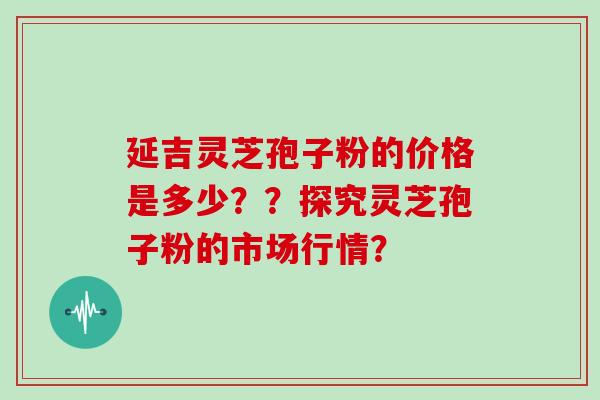 延吉灵芝孢子粉的价格是多少？？探究灵芝孢子粉的市场行情？