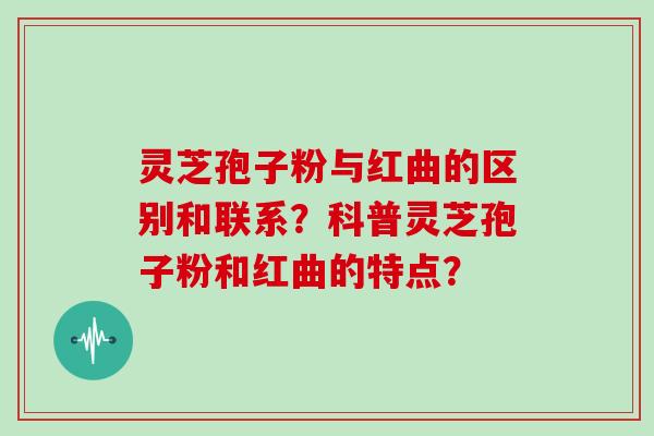 灵芝孢子粉与红曲的区别和联系？科普灵芝孢子粉和红曲的特点？
