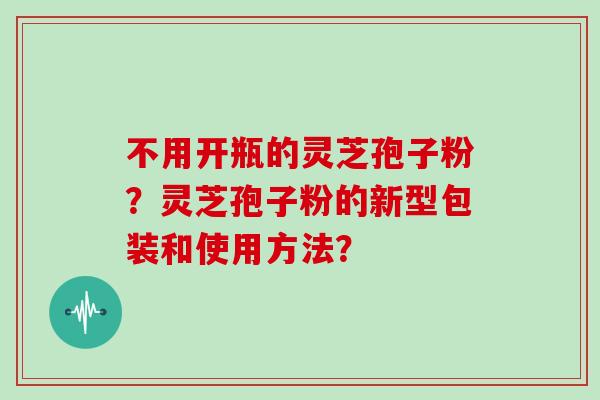 不用开瓶的灵芝孢子粉？灵芝孢子粉的新型包装和使用方法？
