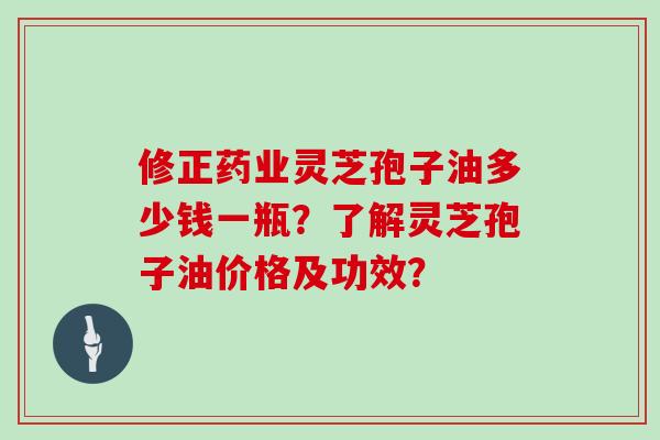 修正药业灵芝孢子油多少钱一瓶？了解灵芝孢子油价格及功效？