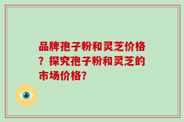 品牌孢子粉和灵芝价格？探究孢子粉和灵芝的市场价格？