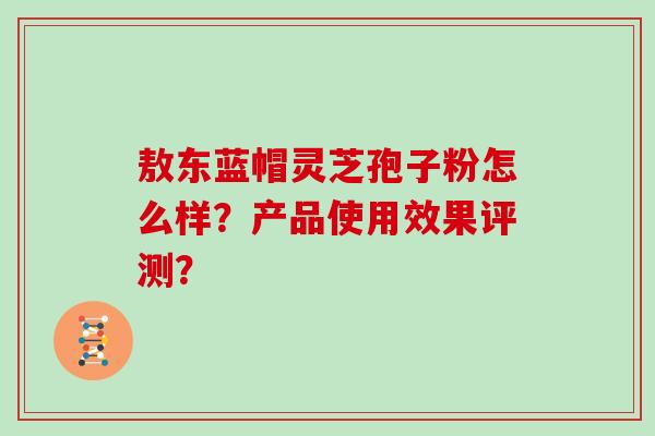 敖东蓝帽灵芝孢子粉怎么样？产品使用效果评测？