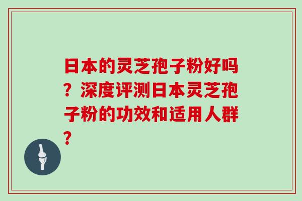 日本的灵芝孢子粉好吗？深度评测日本灵芝孢子粉的功效和适用人群？
