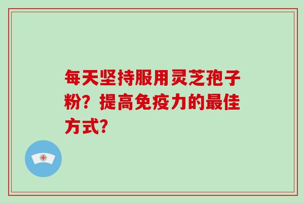 每天坚持服用灵芝孢子粉？提高免疫力的最佳方式？