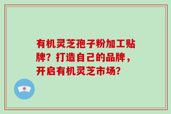 有机灵芝孢子粉加工贴牌？打造自己的品牌，开启有机灵芝市场？