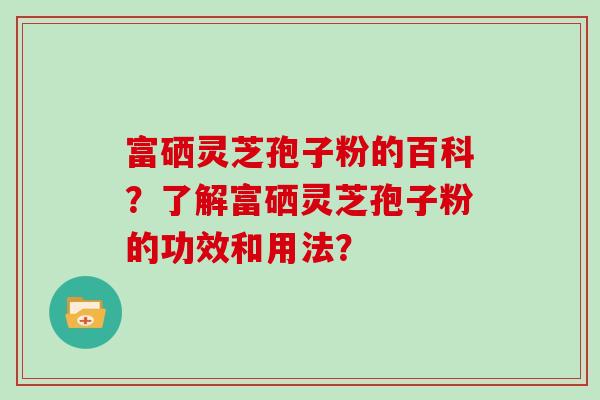 富硒灵芝孢子粉的百科？了解富硒灵芝孢子粉的功效和用法？