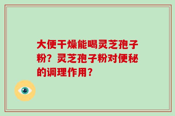 大便干燥能喝灵芝孢子粉？灵芝孢子粉对便秘的调理作用？