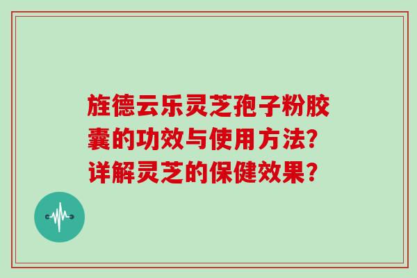 旌德云乐灵芝孢子粉胶囊的功效与使用方法？详解灵芝的保健效果？