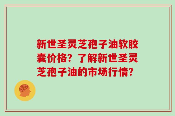 新世圣灵芝孢子油软胶囊价格？了解新世圣灵芝孢子油的市场行情？