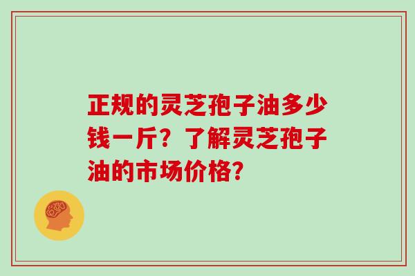 正规的灵芝孢子油多少钱一斤？了解灵芝孢子油的市场价格？