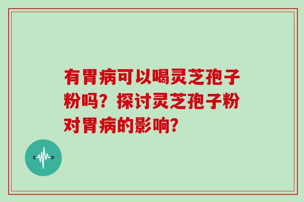 有胃病可以喝灵芝孢子粉吗？探讨灵芝孢子粉对胃病的影响？