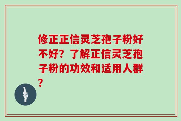 修正正信灵芝孢子粉好不好？了解正信灵芝孢子粉的功效和适用人群？