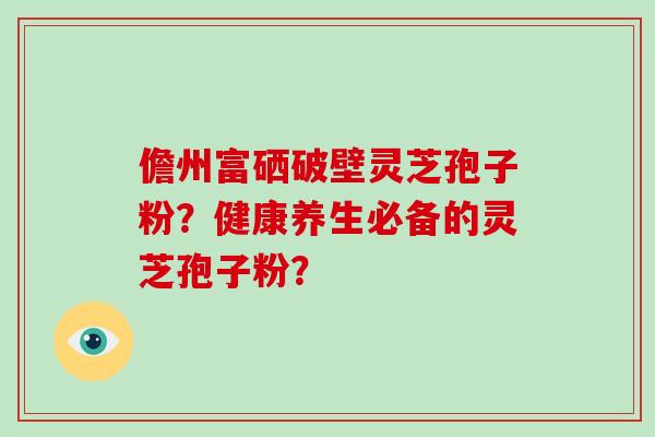 儋州富硒破壁灵芝孢子粉？健康养生必备的灵芝孢子粉？
