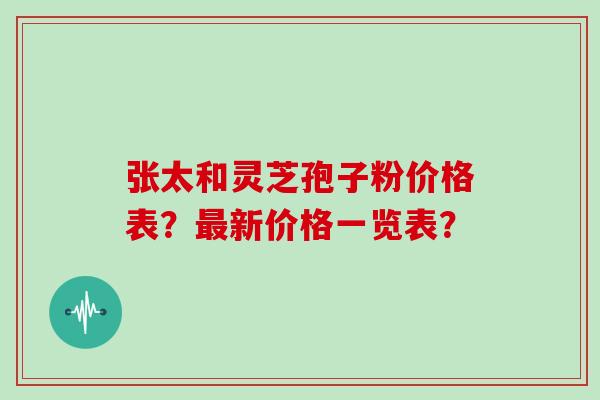 张太和灵芝孢子粉价格表？最新价格一览表？