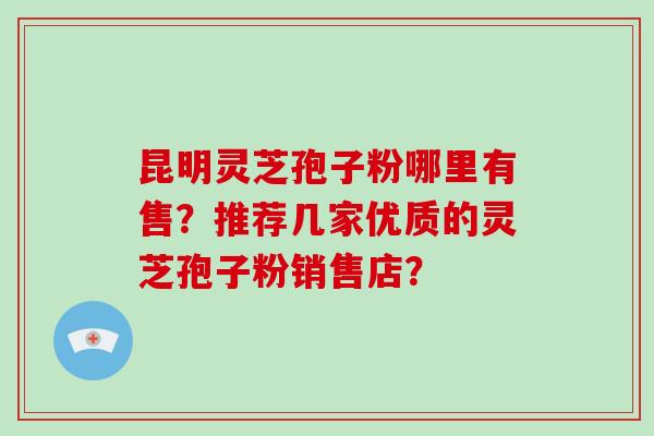 昆明灵芝孢子粉哪里有售？推荐几家优质的灵芝孢子粉销售店？