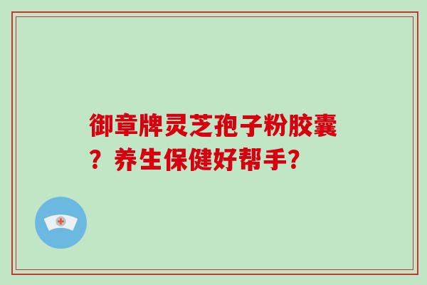 御章牌灵芝孢子粉胶囊？养生保健好帮手？