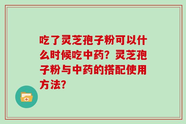 吃了灵芝孢子粉可以什么时候吃中药？灵芝孢子粉与中药的搭配使用方法？