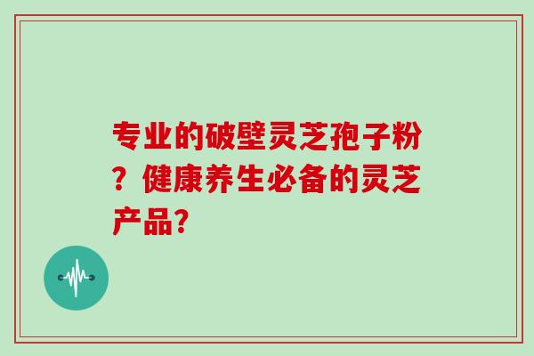 专业的破壁灵芝孢子粉？健康养生必备的灵芝产品？