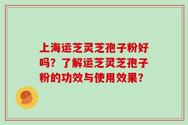 上海运芝灵芝孢子粉好吗？了解运芝灵芝孢子粉的功效与使用效果？