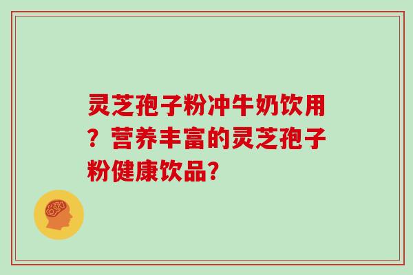 灵芝孢子粉冲牛奶饮用？营养丰富的灵芝孢子粉健康饮品？
