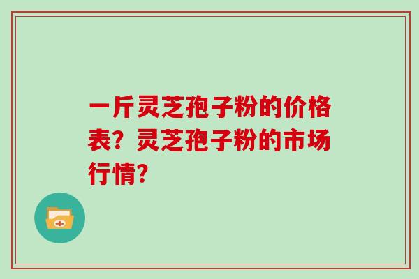一斤灵芝孢子粉的价格表？灵芝孢子粉的市场行情？