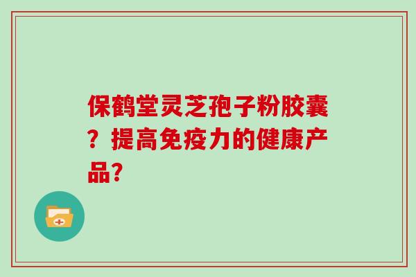 保鹤堂灵芝孢子粉胶囊？提高免疫力的健康产品？