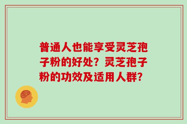 普通人也能享受灵芝孢子粉的好处？灵芝孢子粉的功效及适用人群？