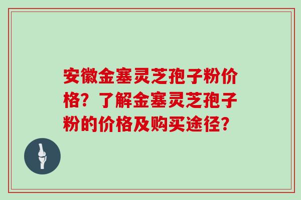 安徽金塞灵芝孢子粉价格？了解金塞灵芝孢子粉的价格及购买途径？