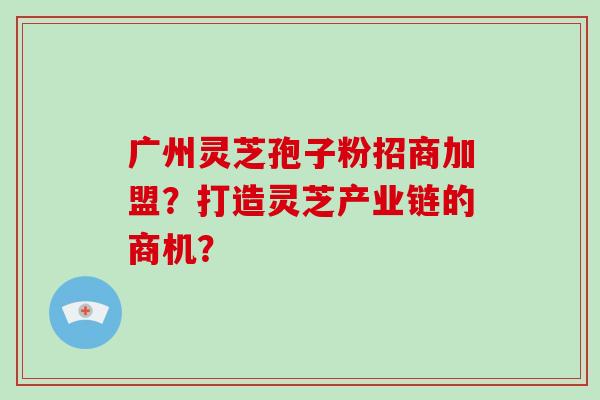 广州灵芝孢子粉招商加盟？打造灵芝产业链的商机？