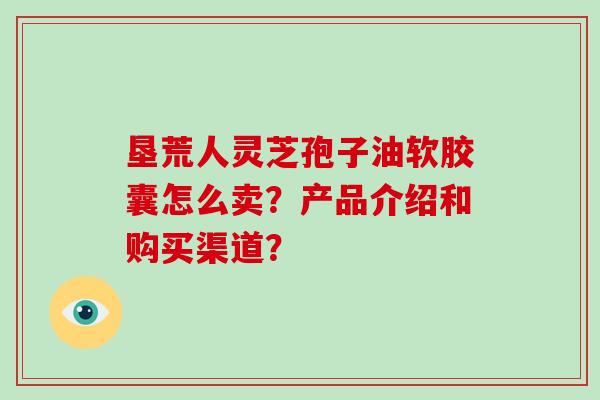 垦荒人灵芝孢子油软胶囊怎么卖?产品介绍和购买渠道?-第1张图片-灵芝大师 垦荒人灵芝孢子油软胶囊怎么卖?产品介绍和购买渠道?-第1张图片-灵芝大师