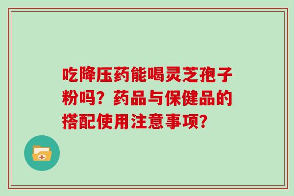 吃降压药能喝灵芝孢子粉吗？药品与保健品的搭配使用注意事项？