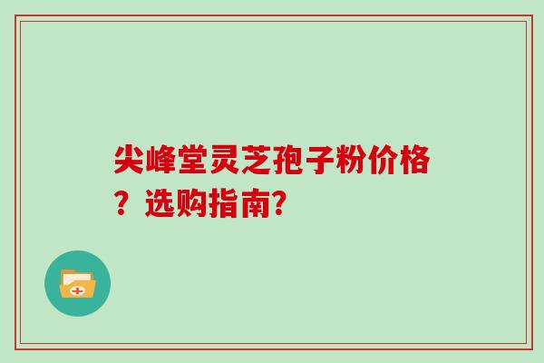 尖峰堂灵芝孢子粉价格？选购指南？