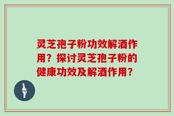 灵芝孢子粉功效解酒作用？探讨灵芝孢子粉的健康功效及解酒作用？