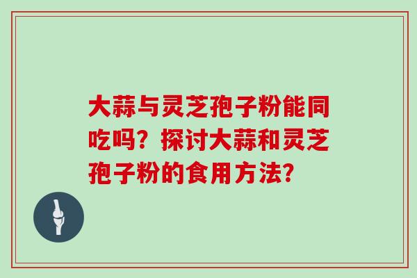 大蒜与灵芝孢子粉能同吃吗？探讨大蒜和灵芝孢子粉的食用方法？