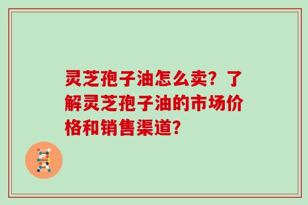 灵芝孢子油怎么卖？了解灵芝孢子油的市场价格和销售渠道？